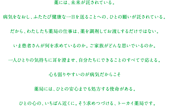 薬には、未来が託されている。病気をなおし、ふたたび健康な一日を送ることへの、ひとの願いが託されている。だから、わたしたち薬局の仕事は、薬を調剤してお渡しするだけではない。いま患者さんが何を求めているのか。ご家族がどんな思いでいるのか。一人ひとりの気持ちに耳を澄ませ、自分たちにできることのすべてで応える。心も弱りやすいのが病気だからこそ薬局には、ひとの安心までも処方する使命がある。   ひとの心の、いちばん近くに。そう求めつづける、トーカイ薬局です。