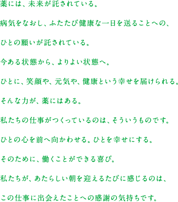 薬には、未来が託されている。病気をなおし、ふたたび健康な一日を送ることへの、ひとの願いが託されている。今ある状態から、よりよい状態へ。ひとに、笑顔や、元気や、健康という幸せを届けられる。そんな力が、薬にはある。私たちの仕事がつくっているのは、そういうものです。ひとの心を前へ向かわせる。ひとを幸せにする。そのために、働くことができる喜び。私たちが、あたらしい朝を迎えるたびに感じるのは、この仕事に出会えたことへの感謝の気持ちです。