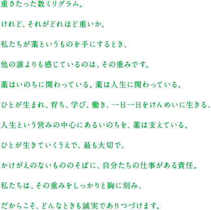 重さたった数ミリグラム。けれど、それがどれほど重いか。私たちが薬というものを手にするとき、他の誰よりも感じているのは、その重みです。薬はいのちに関わっている。薬は人生に関わっている。ひとが生まれ、育ち、学び、働き、一日一日をけんめいに生きる、人生という営みの中心にあるいのちを、薬は支えている。ひとが生きていくうえで、最も大切で、かけがえのないもののそばに、自分たちの仕事がある責任。私たちは、その重みをしっかりと胸に刻み、だからこそ、どんなときも誠実でありつづけます。