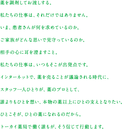 薬を調剤してお渡しする。私たちの仕事は、それだけではありません。いま、患者さんが何を求めているのか。ご家族がどんな思いで見守っているのか。相手の心に耳を澄ますこと。私たちの仕事は、いつもそこが出発点です。インターネットで、薬を売ることが議論される時代に、スタッフ一人ひとりが、薬のプロとして、誰よりもひとを想い、本物の薬以上にひとの支えとなりたい。ひとこそが、ひとの薬になれるのだから。トーカイ薬局で働く誰もが、そう信じて行動します。