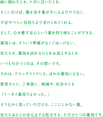 病に倒れたとき。ケガに泣いたとき。そこに行けば、傷を治す薬が手に入るだけでなく、不安やつらい気持ちまで受けとめてくれる。そして、心を癒す安心という薬を持ち帰ることができる。薬局には、そういう準備がなくてはいけない。私たちが、薬局を訪れるひとをお迎えするとき、いつも行きつくのは、その想いです。それは、ドラッグストアにも、ほかの薬局にもない。患者さんに、ご家族に、地域や、社会からも「トーカイ薬局でよかった。」そう心から思っていただける、ここにしかない薬。私たちはひとの安心までも処方する、ただひとつの薬局です。