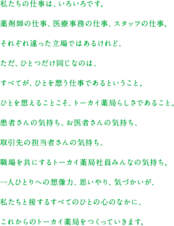 私たちの仕事は、いろいろです。薬剤師の仕事、医療事務の仕事、スタッフの仕事。それぞれ違った立場ではあるけれど、ただ、ひとつだけ同じなのは、すべてが、ひとを想う仕事であるということ。ひとを想えることこそ、トーカイ薬局らしさであること。患者さんの気持ち、お医者さんの気持ち、取引先の担当者さんの気持ち、職場を共にするトーカイ薬局社員みんなの気持ち。一人ひとりへの想像力、思いやり、気づかいが、私たちと接するすべてのひとの心のなかに、これからのトーカイ薬局をつくっていきます。