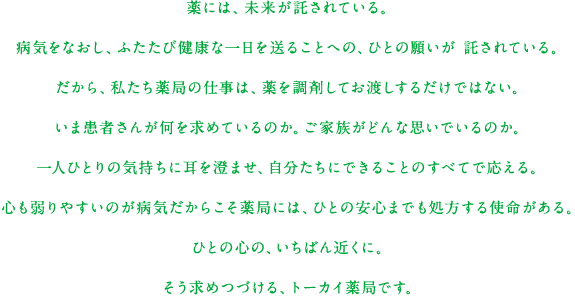 薬には、未来が託されている。病気をなおし、ふたたび健康な一日を送ることへの、ひとの願いが託されている。だから、私たち薬局の仕事は、薬を調剤してお渡しするだけではない。いま患者さんが何を求めているのか。ご家族がどんな思いでいるのか。一人ひとりの気持ちに耳を澄ませ、自分たちにできることのすべてで応える。心も弱りやすいのが病気だからこそ薬局には、ひとの安心までも処方する使命がある。ひとの心の、いちばん近くに。そう求めつづける、トーカイ薬局です。