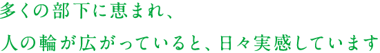 多くの部下に恵まれ、人の輪が広がっていると、日々実感しています